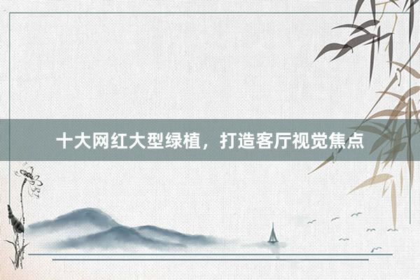 十大网红大型绿植,打造客厅视觉焦点