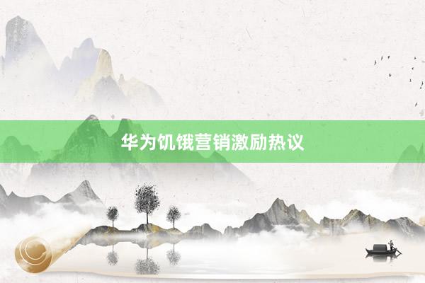 华为饥饿营销激励热议